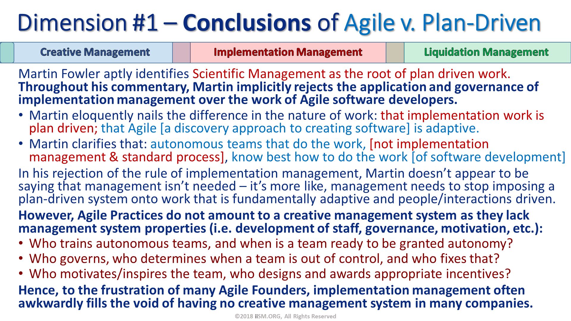 Martin Fowler aptly identifies Scientific Management as the root of plan driven work.  Throughout his commentary, Martin implicitly rejects the application and governance of implementation management over the work of Agile software developers.
Martin eloquently nails the difference in the nature of work: that implementation work is plan driven; that Agile [a discovery approach to creating software] is adaptive.
Martin clarifies that: autonomous teams that do the work, [not implementation management & standard process], know best how to do the work [of software development]  
In his rejection of the rule of implementation management, Martin doesn’t appear to be saying that management isn’t needed – it’s more like, management needs to stop imposing a plan-driven system onto work that is fundamentally adaptive and people/interactions driven.  
However, Agile Practices do not amount to a creative management system as they lack management system properties (i.e. development of staff, governance, motivation, etc.):
Who trains autonomous teams, and when is a team ready to be granted autonomy?
Who governs, who determines when a team is out of control, and who fixes that?
Who motivates/inspires the team, who designs and awards appropriate incentives?
Hence, to the frustration of many Agile Founders, implementation management often awkwardly fills the void of having no creative management system in many companies. Dimension #1 – Conclusions of Agile v. Plan-Driven. ©2018 iiSM.ORG, All Rights Reserved. 