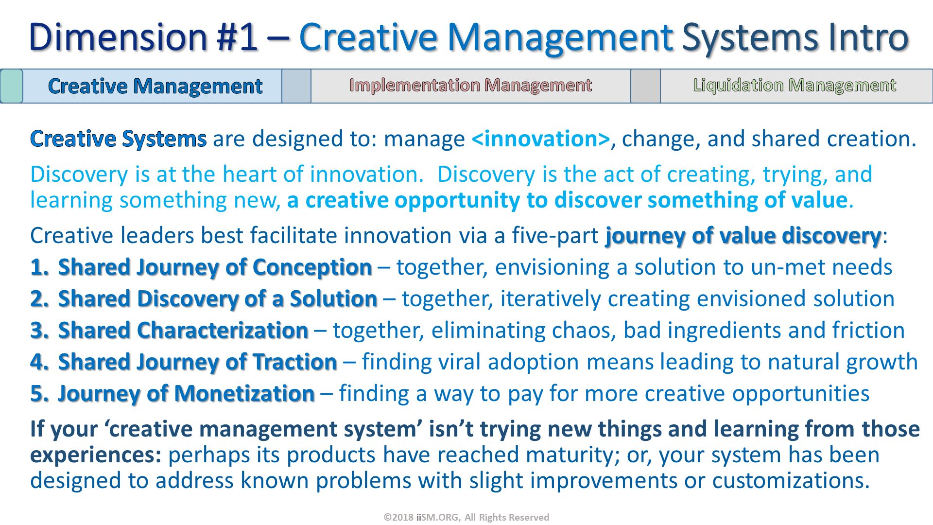 Creative Systems are designed to: manage <innovation>, change, and shared creation.  
Discovery is at the heart of innovation.  Discovery is the act of creating, trying, and learning something new, a creative opportunity to discover something of value.
Creative leaders best facilitate innovation via a five-part journey of value discovery:
Shared Journey of Conception – together, envisioning a solution to un-met needs
Shared Discovery of a Solution – together, iteratively creating envisioned solution
Shared Characterization – together, eliminating chaos, bad ingredients and friction
Shared Journey of Traction – finding viral adoption means leading to natural growth
Journey of Monetization – finding a way to pay for more creative opportunities
If your ‘creative management system’ isn’t trying new things and learning from those experiences: perhaps its products have reached maturity; or, your system has been designed to address known problems with slight improvements or customizations. Dimension #1 – Creative Management Systems Intro. ©2018 iiSM.ORG, All Rights Reserved. 