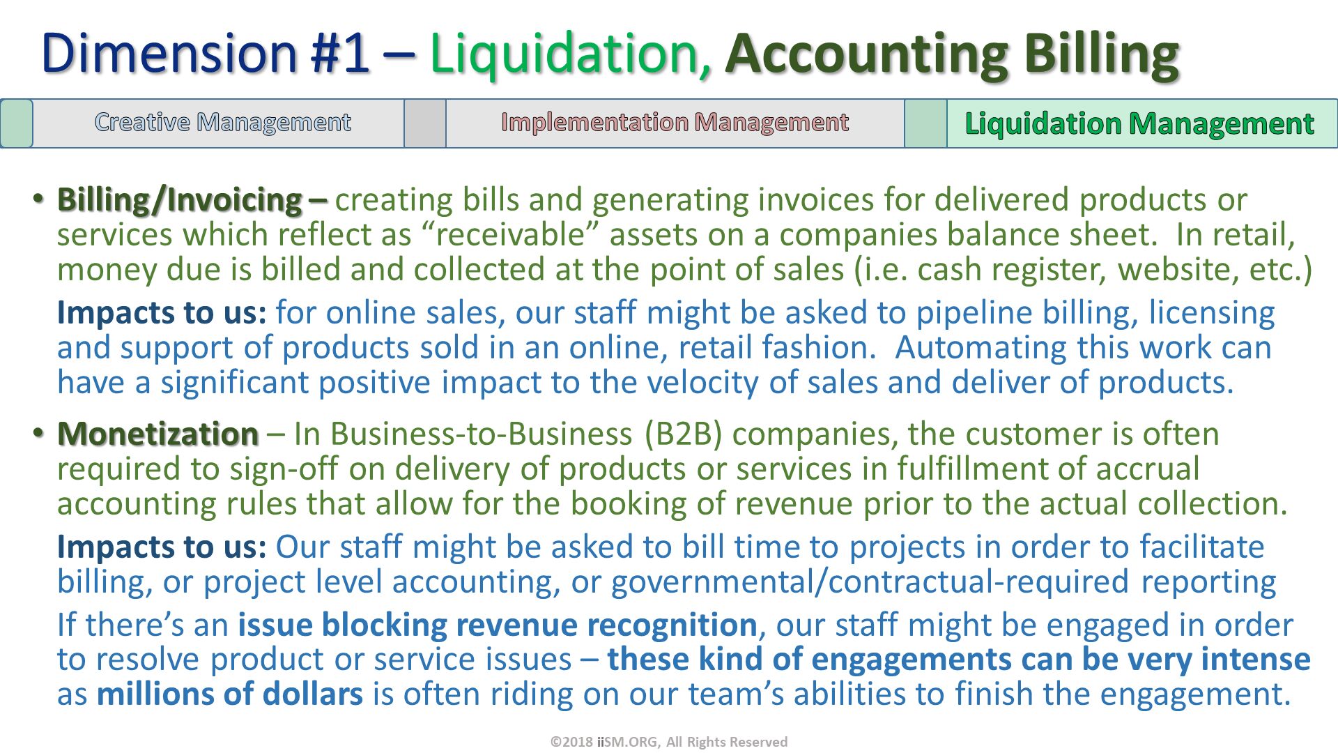 Billing/Invoicing – creating bills and generating invoices for delivered products or services which reflect as “receivable” assets on a companies balance sheet.  In retail, money due is billed and collected at the point of sales (i.e. cash register, website, etc.) 
Impacts to us: for online sales, our staff might be asked to pipeline billing, licensing and support of products sold in an online, retail fashion.  Automating this work can have a significant positive impact to the velocity of sales and deliver of products.
Monetization – In Business-to-Business (B2B) companies, the customer is often required to sign-off on delivery of products or services in fulfillment of accrual accounting rules that allow for the booking of revenue prior to the actual collection.
Impacts to us: Our staff might be asked to bill time to projects in order to facilitate billing, or project level accounting, or governmental/contractual-required reporting
If there’s an issue blocking revenue recognition, our staff might be engaged in order to resolve product or service issues – these kind of engagements can be very intense as millions of dollars is often riding on our team’s abilities to finish the engagement. Dimension #1 – Liquidation, Accounting Billing. ©2018 iiSM.ORG, All Rights Reserved. 