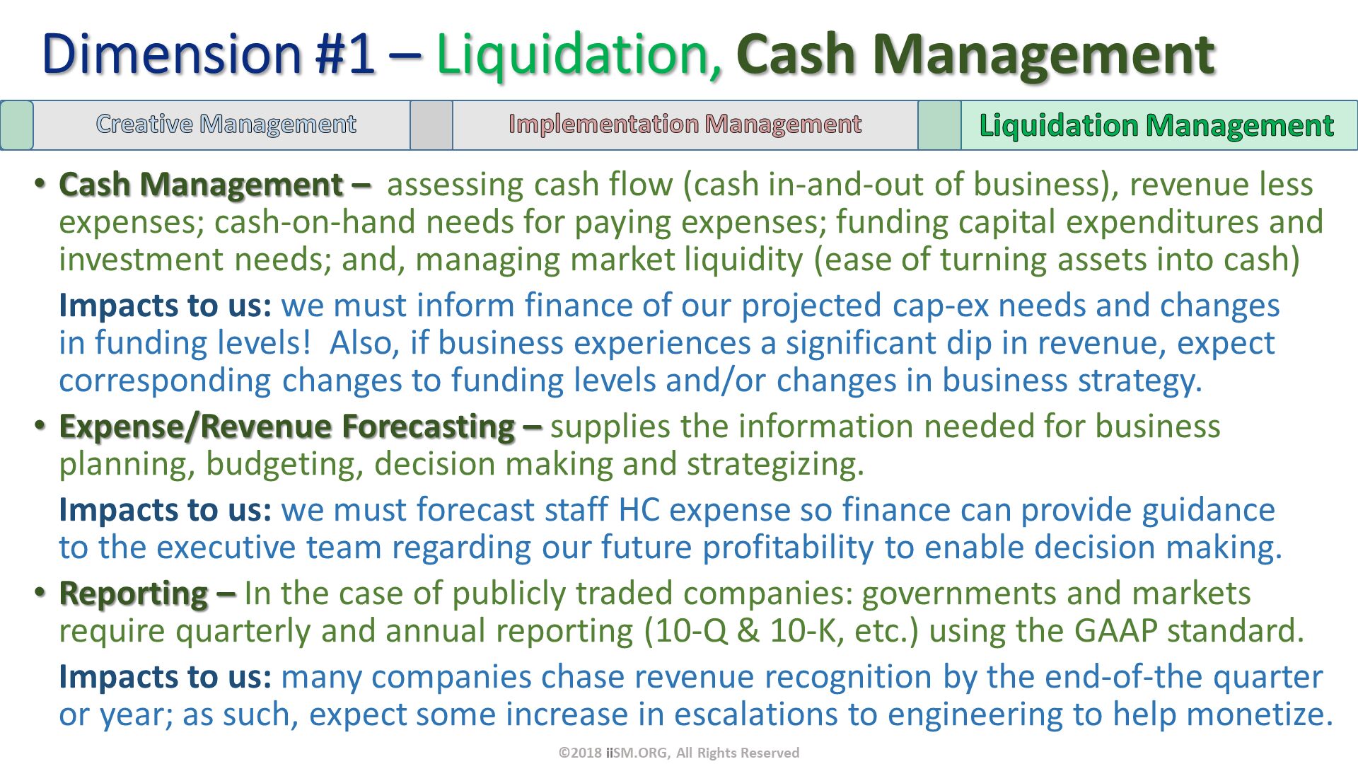 Cash Management –  assessing cash flow (cash in-and-out of business), revenue less expenses; cash-on-hand needs for paying expenses; funding capital expenditures and investment needs; and, managing market liquidity (ease of turning assets into cash)
Impacts to us: we must inform finance of our projected cap-ex needs and changes in funding levels!  Also, if business experiences a significant dip in revenue, expect corresponding changes to funding levels and/or changes in business strategy.
Expense/Revenue Forecasting – supplies the information needed for business planning, budgeting, decision making and strategizing.
Impacts to us: we must forecast staff HC expense so finance can provide guidance to the executive team regarding our future profitability to enable decision making.
Reporting – In the case of publicly traded companies: governments and markets require quarterly and annual reporting (10-Q & 10-K, etc.) using the GAAP standard.
Impacts to us: many companies chase revenue recognition by the end-of-the quarter or year; as such, expect some increase in escalations to engineering to help monetize. Dimension #1 – Liquidation, Cash Management. ©2018 iiSM.ORG, All Rights Reserved. 