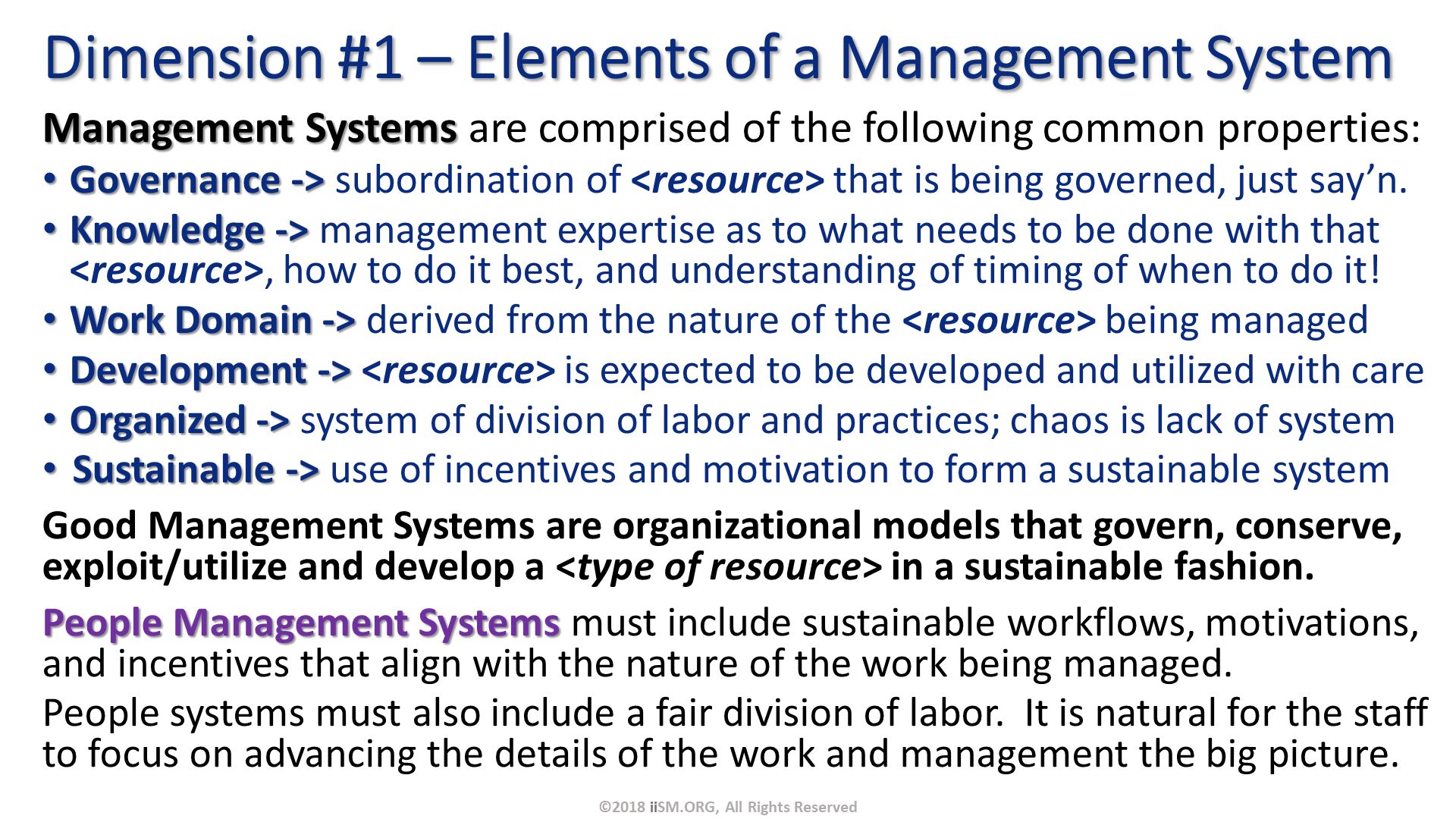 Management Systems are comprised of the following common properties:
Governance -> subordination of <resource> that is being governed, just say’n.
Knowledge -> management expertise as to what needs to be done with that <resource>, how to do it best, and understanding of timing of when to do it!
Work Domain -> derived from the nature of the <resource> being managed
Development -> <resource> is expected to be developed and utilized with care
Organized -> system of division of labor and practices; chaos is lack of system
Sustainable -> use of incentives and motivation to form a sustainable system
Good Management Systems are organizational models that govern, conserve, exploit/utilize and develop a <type of resource> in a sustainable fashion.
People Management Systems must include sustainable workflows, motivations, and incentives that align with the nature of the work being managed.
People systems must also include a fair division of labor.  It is natural for the staff to focus on advancing the details of the work and management the big picture. . Dimension #1 – Elements of a Management System. ©2018 iiSM.ORG, All Rights Reserved. 