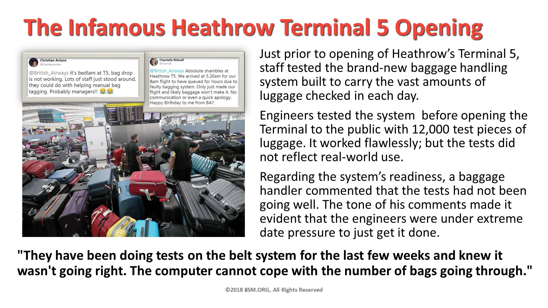 The Infamous Heathrow Terminal 5 Opening. Just prior to opening of Heathrow’s Terminal 5,staff tested the brand-new baggage handling system built to carry the vast amounts of luggage checked in each day. 
Engineers tested the system  before opening the Terminal to the public with 12,000 test pieces of luggage. It worked flawlessly; but the tests did not reflect real-world use.
Regarding the system’s readiness, a baggage handler commented that the tests had not been going well. The tone of his comments made it evident that the engineers were under extreme date pressure to just get it done. ©2018 iiSM.ORG, All Rights Reserved. "They have been doing tests on the belt system for the last few weeks and knew it wasn't going right. The computer cannot cope with the number of bags going through.". 