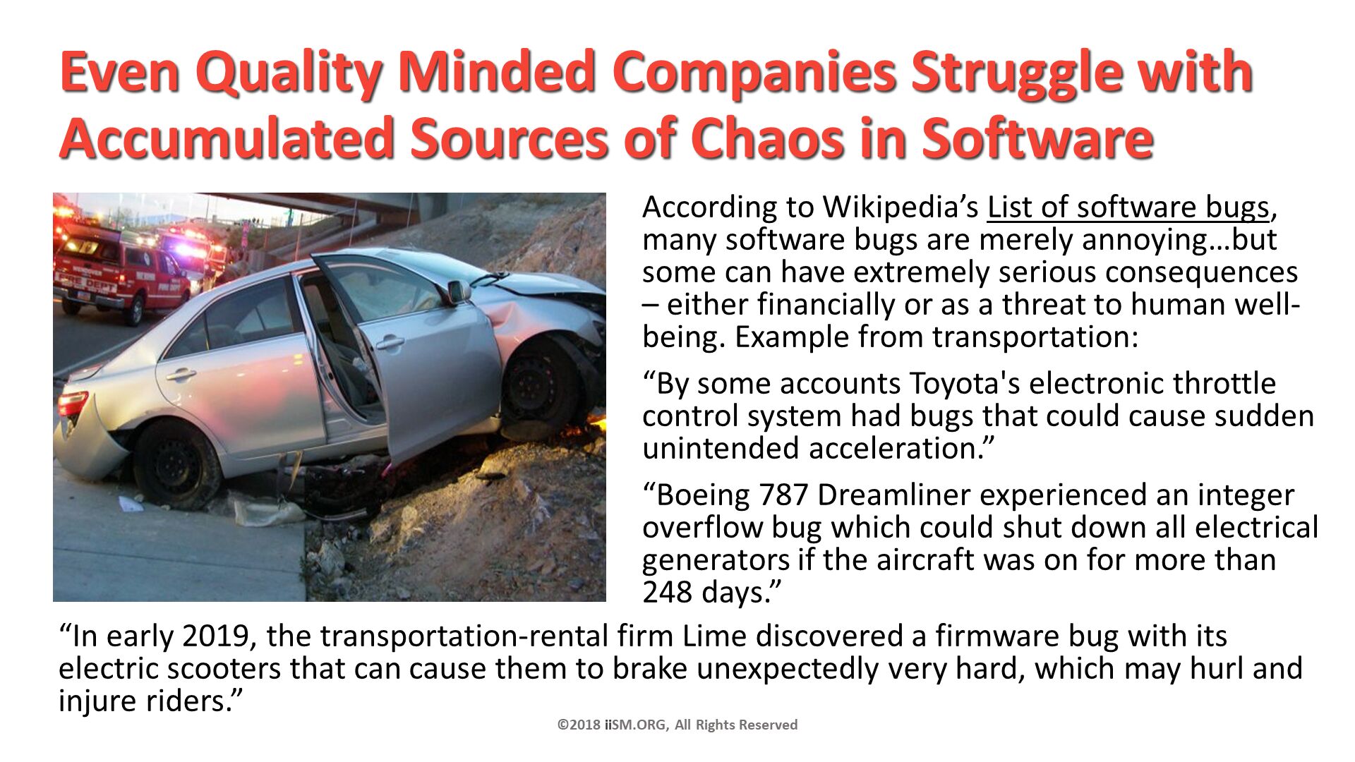 Even Quality Minded Companies Struggle with Accumulated Sources of Chaos in Software. According to Wikipedia’s List of software bugs, many software bugs are merely annoying…but some can have extremely serious consequences – either financially or as a threat to human well-being. Example from transportation: 
“By some accounts Toyota's electronic throttle control system had bugs that could cause sudden unintended acceleration.”
“Boeing 787 Dreamliner experienced an integer overflow bug which could shut down all electrical generators if the aircraft was on for more than 248 days.”
. ©2018 iiSM.ORG, All Rights Reserved. “In early 2019, the transportation-rental firm Lime discovered a firmware bug with its electric scooters that can cause them to brake unexpectedly very hard, which may hurl and injure riders.”
. 