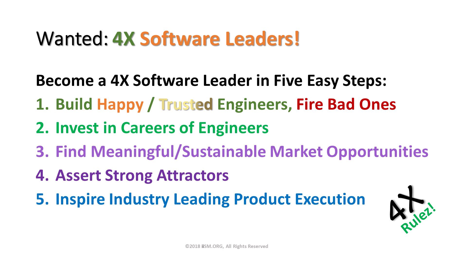 Wanted: 4X Software Leaders!. Become a 4X Software Leader in Five Easy Steps:
Build Happy / Trusted Engineers, Fire Bad Ones
Invest in Careers of Engineers
Find Meaningful/Sustainable Market Opportunities
Assert Strong Attractors
Inspire Industry Leading Product Execution. ©2018 iiSM.ORG, All Rights Reserved. 