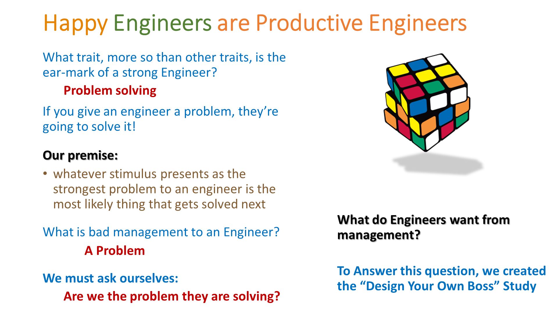 Happy Engineers are Productive Engineers. What trait, more so than other traits, is the ear-mark of a strong Engineer? 
Problem solving 
If you give an engineer a problem, they’re going to solve it!
Our premise: 
whatever stimulus presents as the strongest problem to an engineer is the most likely thing that gets solved next
What is bad management to an Engineer?  
	A Problem
We must ask ourselves: 
Are we the problem they are solving?. What do Engineers want from management?
To Answer this question, we created the “Design Your Own Boss” Study. 