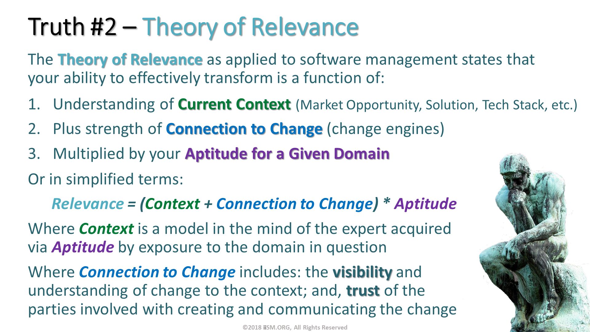Truth #2 – Theory of Relevance . The Theory of Relevance as applied to software management states that your ability to effectively transform is a function of:. Understanding of Current Context (Market Opportunity, Solution, Tech Stack, etc.)  
Plus strength of Connection to Change (change engines)
Multiplied by your Aptitude for a Given Domain. Or in simplified terms:
      Relevance = (Context + Connection to Change) * Aptitude 
Where Context is a model in the mind of the expert acquired via Aptitude by exposure to the domain in question
Where Connection to Change includes: the visibility and understanding of change to the context; and, trust of the parties involved with creating and communicating the change

. ©2018 iiSM.ORG, All Rights Reserved. 
