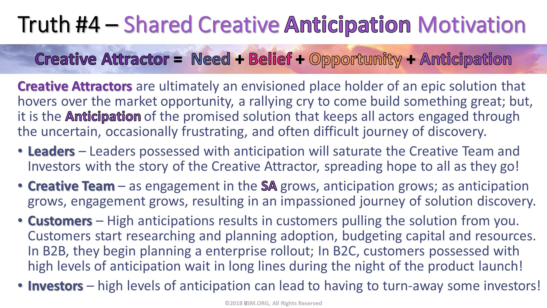 Truth #4 – Shared Creative Anticipation Motivation. Creative Attractors are ultimately an envisioned place holder of an epic solution that hovers over the market opportunity, a rallying cry to come build something great; but, it is the Anticipation of the promised solution that keeps all actors engaged through the uncertain, occasionally frustrating, and often difficult journey of discovery.
Leaders – Leaders possessed with anticipation will saturate the Creative Team and Investors with the story of the Creative Attractor, spreading hope to all as they go!
Creative Team – as engagement in the SA grows, anticipation grows; as anticipation grows, engagement grows, resulting in an impassioned journey of solution discovery.
Customers – High anticipations results in customers pulling the solution from you.   Customers start researching and planning adoption, budgeting capital and resources. In B2B, they begin planning a enterprise rollout; In B2C, customers possessed with high levels of anticipation wait in long lines during the night of the product launch!
Investors – high levels of anticipation can lead to having to turn-away some investors!. ©2018 iiSM.ORG, All Rights Reserved. 