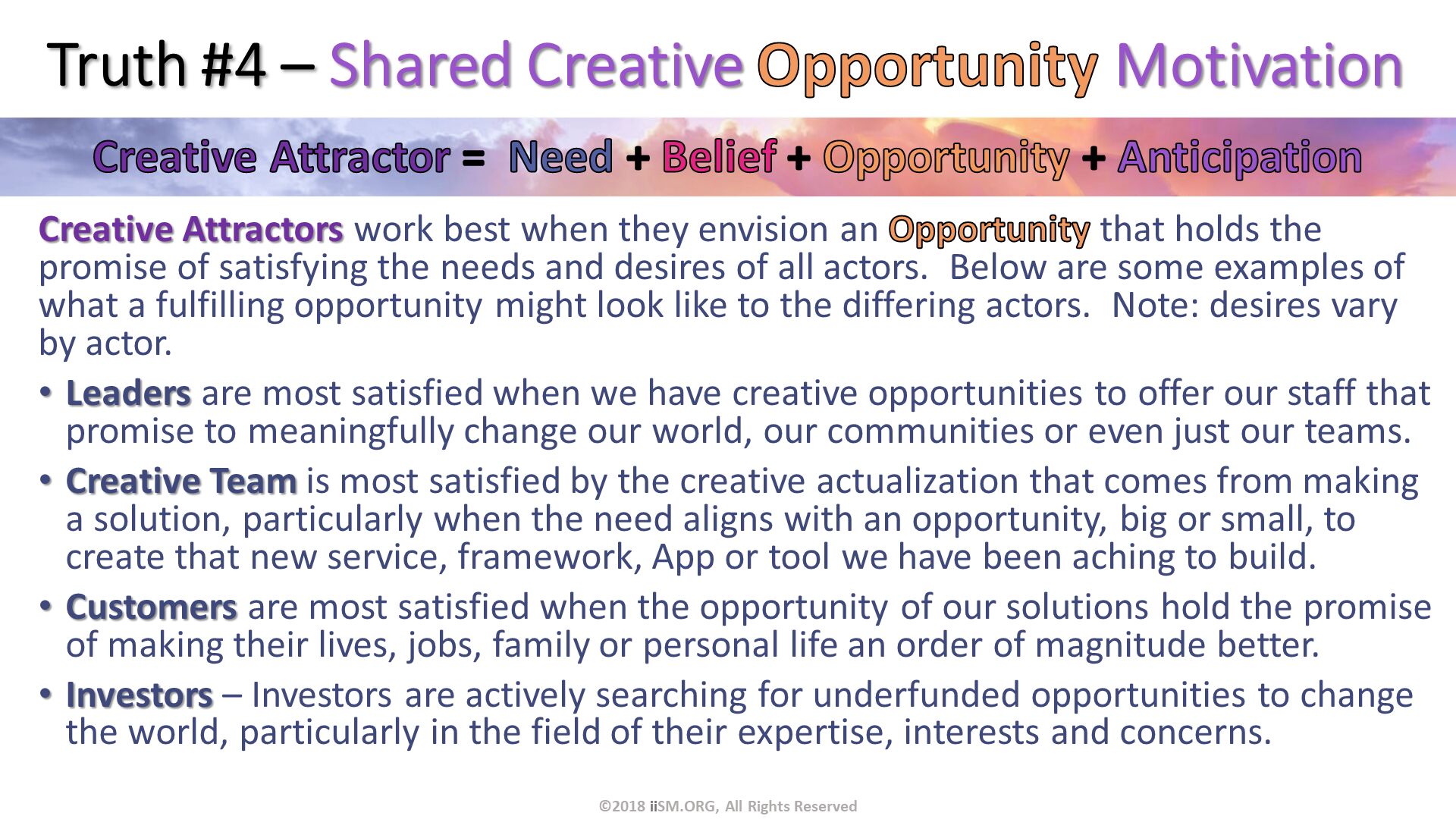Truth #4 – Shared Creative Opportunity Motivation. Creative Attractors work best when they envision an Opportunity that holds the promise of satisfying the needs and desires of all actors.  Below are some examples of what a fulfilling opportunity might look like to the differing actors.  Note: desires vary by actor.
Leaders are most satisfied when we have creative opportunities to offer our staff that promise to meaningfully change our world, our communities or even just our teams.
Creative Team is most satisfied by the creative actualization that comes from making a solution, particularly when the need aligns with an opportunity, big or small, to create that new service, framework, App or tool we have been aching to build. 
Customers are most satisfied when the opportunity of our solutions hold the promise of making their lives, jobs, family or personal life an order of magnitude better.
Investors – Investors are actively searching for underfunded opportunities to change the world, particularly in the field of their expertise, interests and concerns. ©2018 iiSM.ORG, All Rights Reserved. 