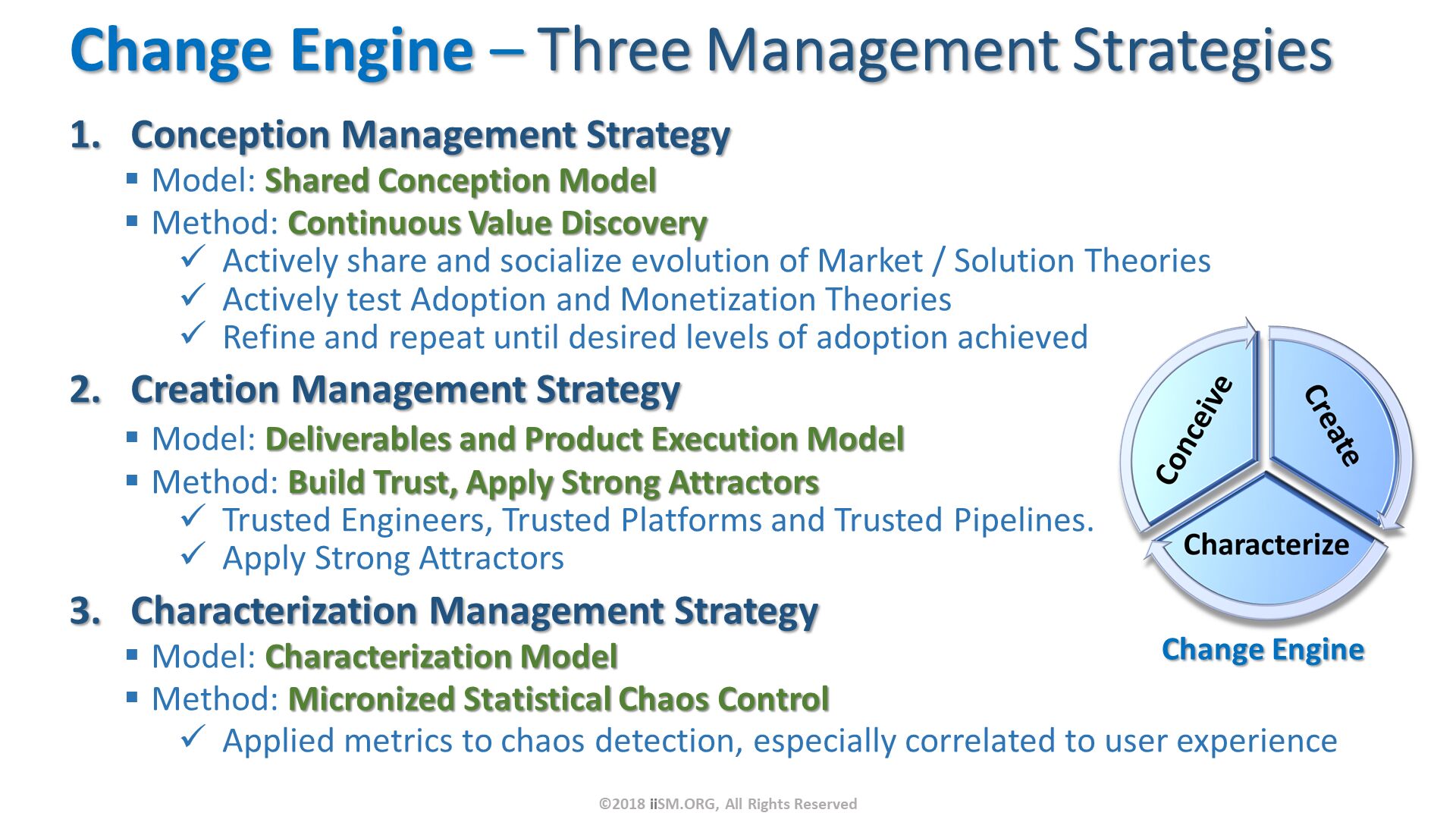 Change Engine – Three Management Strategies. Conception Management Strategy
Model: Shared Conception Model
Method: Continuous Value Discovery
Actively share and socialize evolution of Market / Solution Theories
Actively test Adoption and Monetization Theories
Refine and repeat until desired levels of adoption achieved
Creation Management Strategy
Model: Deliverables and Product Execution Model
Method: Build Trust, Apply Strong Attractors
Trusted Engineers, Trusted Platforms and Trusted Pipelines.
Apply Strong Attractors
Characterization Management Strategy
Model: Characterization Model
Method: Micronized Statistical Chaos Control
Applied metrics to chaos detection, especially correlated to user experience. ©2018 iiSM.ORG, All Rights Reserved. 
