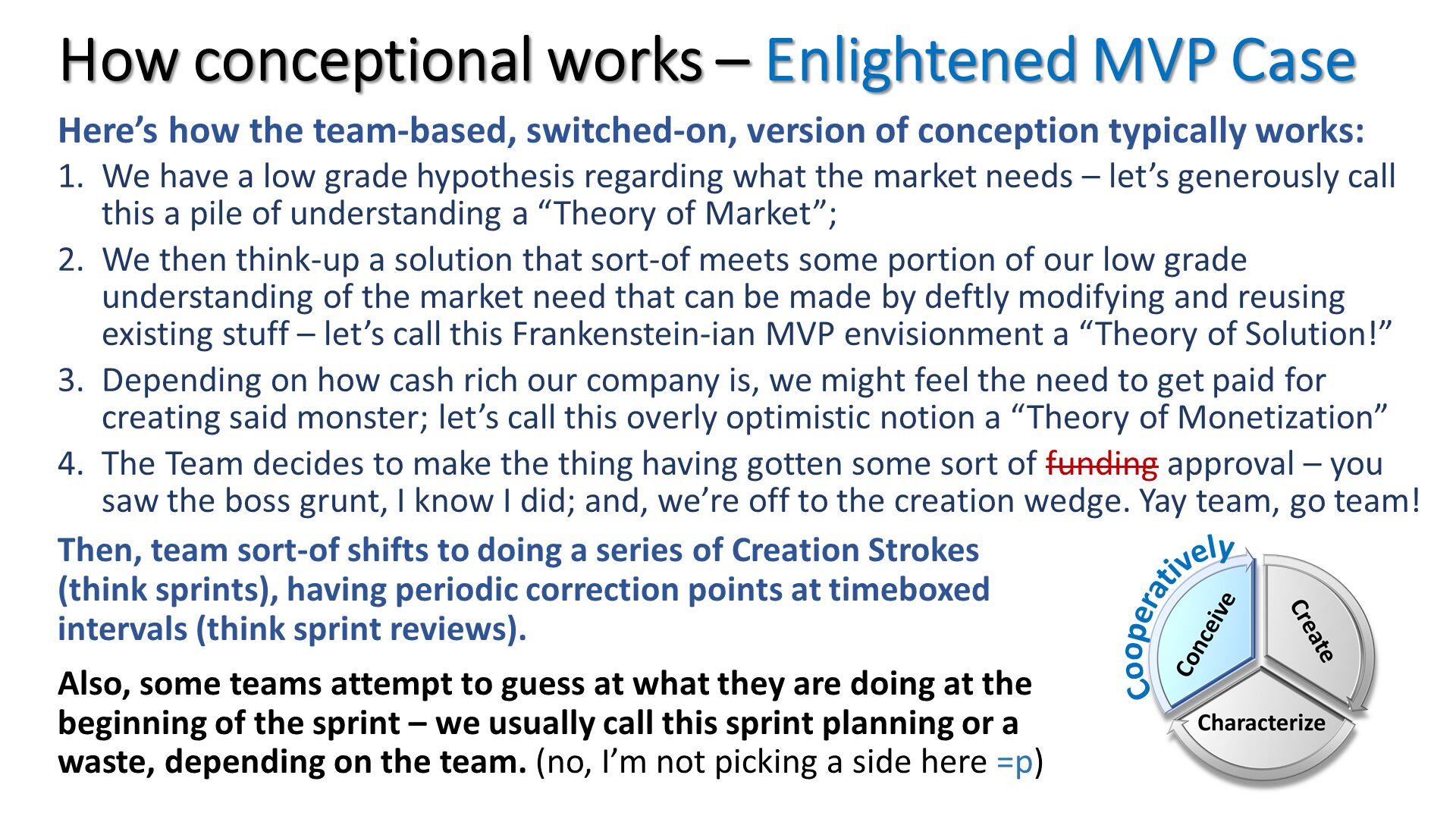 How conceptional works – Enlightened MVP Case. Here’s how the team-based, switched-on, version of conception typically works: 
We have a low grade hypothesis regarding what the market needs – let’s generously call this a pile of understanding a “Theory of Market”;
We then think-up a solution that sort-of meets some portion of our low grade understanding of the market need that can be made by deftly modifying and reusing existing stuff – let’s call this Frankenstein-ian MVP envisionment a “Theory of Solution!”
Depending on how cash rich our company is, we might feel the need to get paid for creating said monster; let’s call this overly optimistic notion a “Theory of Monetization”
The Team decides to make the thing having gotten some sort of funding approval – you saw the boss grunt, I know I did; and, we’re off to the creation wedge. Yay team, go team!. Then, team sort-of shifts to doing a series of Creation Strokes (think sprints), having periodic correction points at timeboxed intervals (think sprint reviews).
Also, some teams attempt to guess at what they are doing at the beginning of the sprint – we usually call this sprint planning or a waste, depending on the team. (no, I’m not picking a side here =p). 