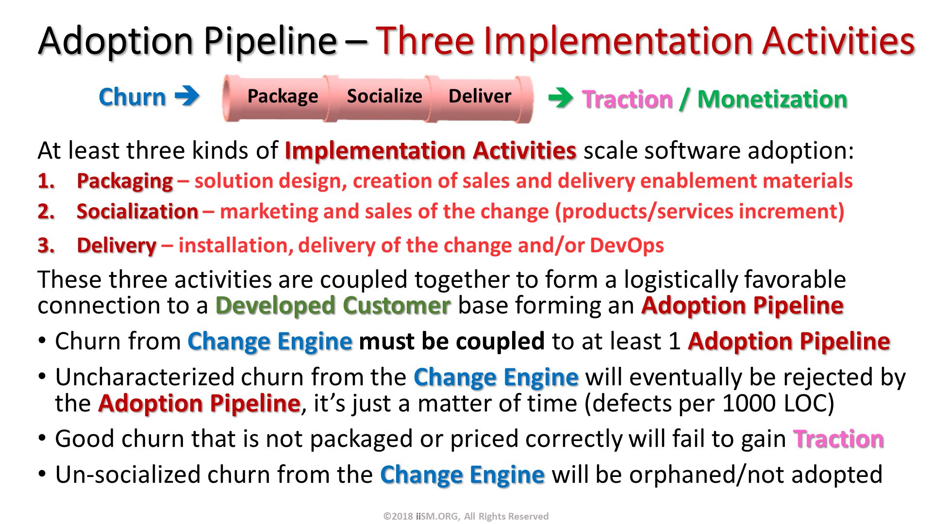 Adoption Pipeline – Three Implementation Activities. At least three kinds of Implementation Activities scale software adoption:
Packaging – solution design, creation of sales and delivery enablement materials
Socialization – marketing and sales of the change (products/services increment)
Delivery – installation, delivery of the change and/or DevOps
These three activities are coupled together to form a logistically favorable connection to a Developed Customer base forming an Adoption Pipeline
Churn from Change Engine must be coupled to at least 1 Adoption Pipeline
Uncharacterized churn from the Change Engine will eventually be rejected by the Adoption Pipeline, it’s just a matter of time (defects per 1000 LOC)
Good churn that is not packaged or priced correctly will fail to gain Traction
Un-socialized churn from the Change Engine will be orphaned/not adopted 
.  Traction / Monetization. Churn . ©2018 iiSM.ORG, All Rights Reserved. 