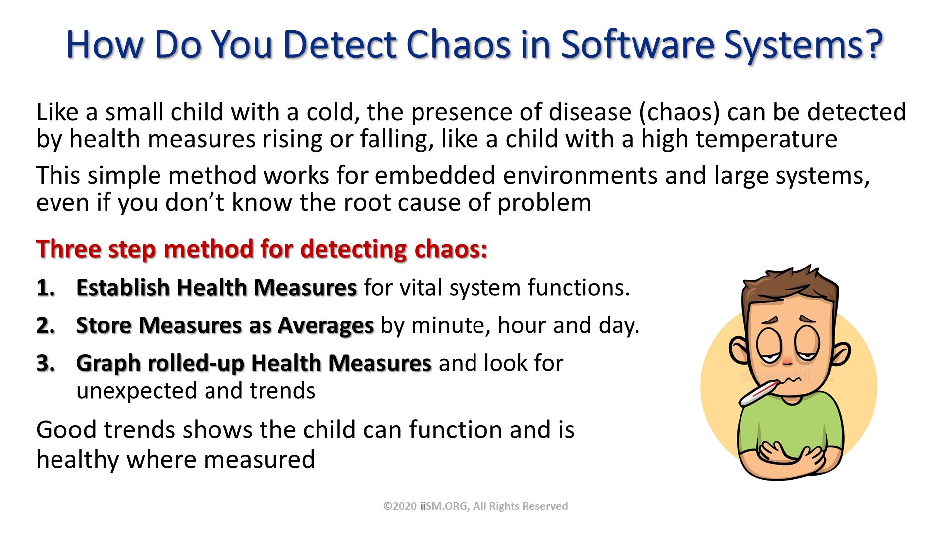 How Do You Detect Chaos in Software Systems?. Three step method for detecting chaos:
Establish Health Measures for vital system functions.  
Store Measures as Averages by minute, hour and day.  
Graph rolled-up Health Measures and look for unexpected and trends
Good trends shows the child can function and is healthy where measured . ©2020 iiSM.ORG, All Rights Reserved. Like a small child with a cold, the presence of disease (chaos) can be detected by health measures rising or falling, like a child with a high temperature
This simple method works for embedded environments and large systems, even if you don’t know the root cause of problem. 